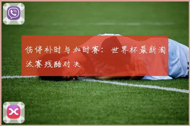 伤停补时与加时赛：世界杯最新淘汰赛残酷对决