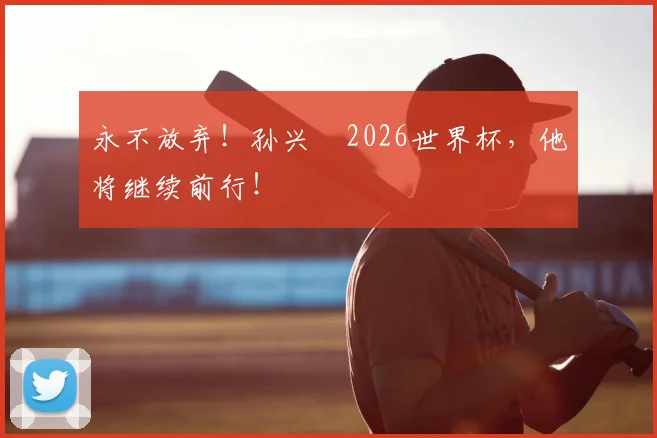 永不放弃！孙兴慜2026世界杯，他将继续前行！