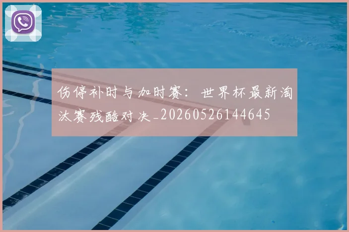 伤停补时与加时赛：世界杯最新淘汰赛残酷对决_20260526144645
