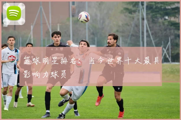 篮球明星排名:当今世界十大最具影响力球员
