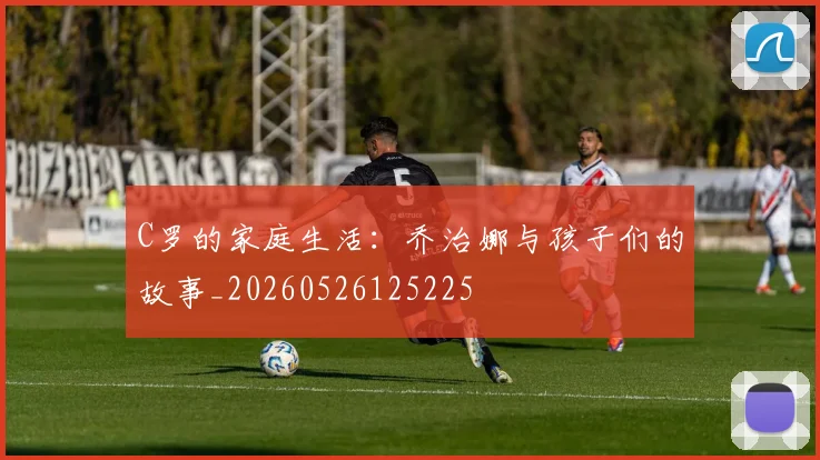 C罗的家庭生活：乔治娜与孩子们的故事_20260526125225