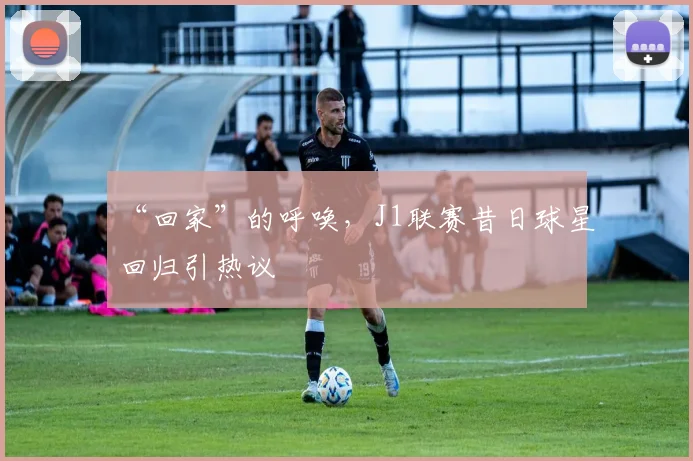 “回家”的呼唤，J1联赛昔日球星回归引热议