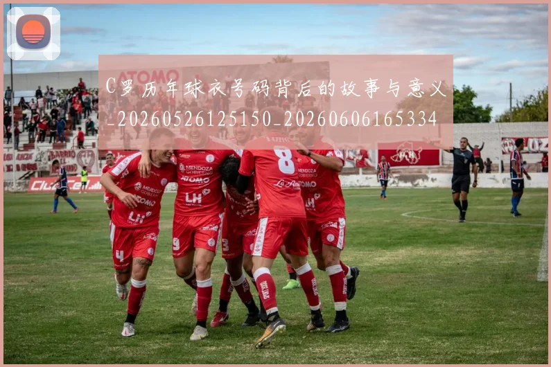 C罗历年球衣号码背后的故事与意义_20260526125150_20260606165334