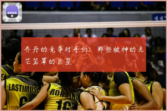 乔丹的竞争对手们:那些被神的光芒笼罩的巨星