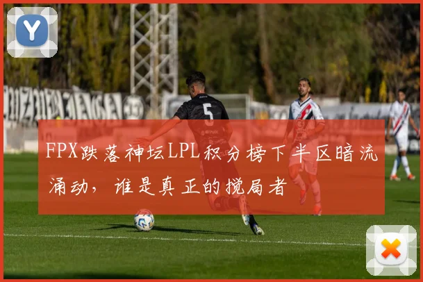 FPX跌落神坛LPL积分榜下半区暗流涌动，谁是真正的搅局者