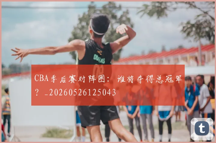 CBA季后赛对阵图：谁将夺得总冠军？_20260526125043