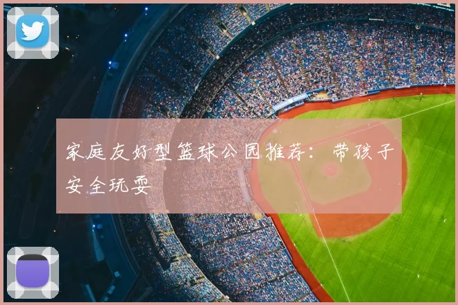 家庭友好型篮球公园推荐：带孩子安全玩耍