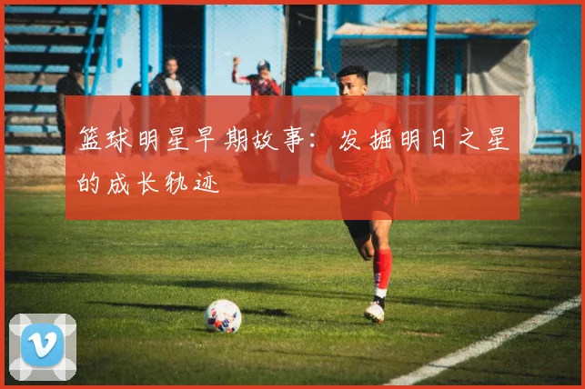 篮球明星早期故事：发掘明日之星的成长轨迹