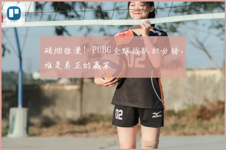 硝烟弥漫！PUBG全球战队积分榜，谁是真正的赢家