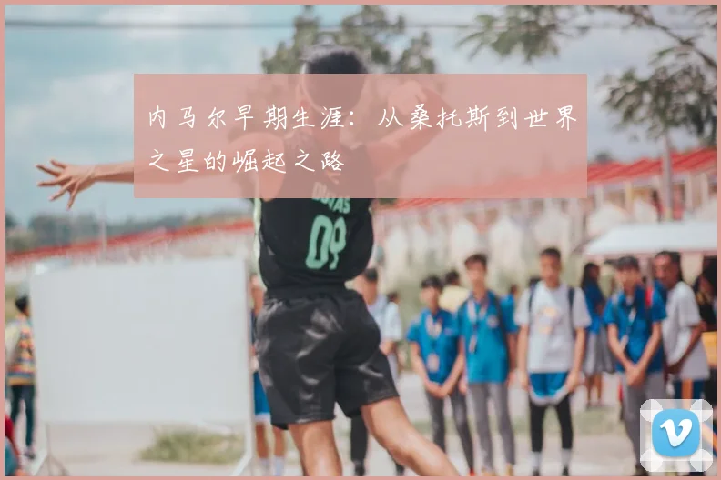内马尔早期生涯：从桑托斯到世界之星的崛起之路