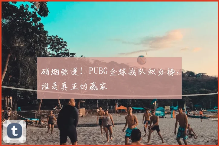 硝烟弥漫！PUBG全球战队积分榜，谁是真正的赢家