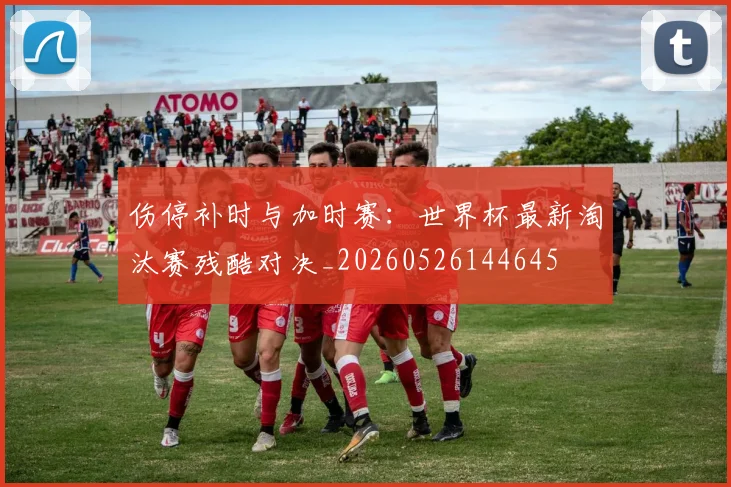 伤停补时与加时赛：世界杯最新淘汰赛残酷对决_20260526144645