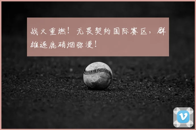 战火重燃！无畏契约国际赛区，群雄逐鹿硝烟弥漫！